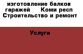 изготовление балков, гаражей,  - Коми респ. Строительство и ремонт » Услуги   . Коми респ.